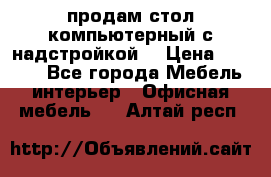 продам стол компьютерный с надстройкой. › Цена ­ 2 000 - Все города Мебель, интерьер » Офисная мебель   . Алтай респ.